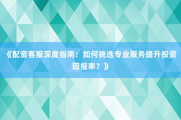 《配资客服深度指南：如何挑选专业服务提升投资回报率？》