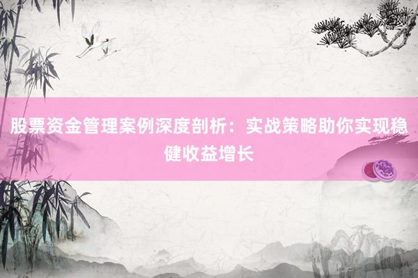 股票资金管理案例深度剖析：实战策略助你实现稳健收益增长