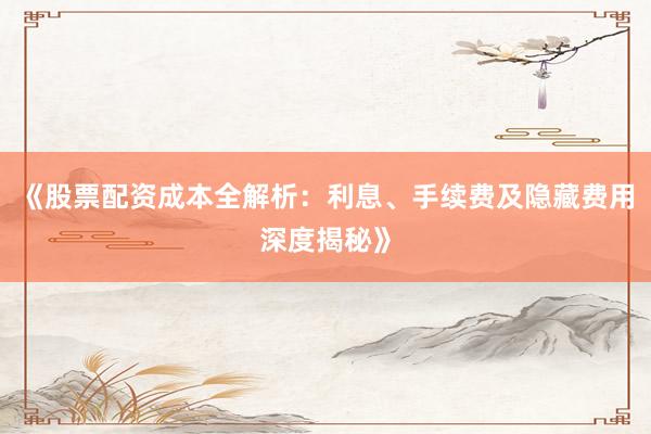 《股票配资成本全解析：利息、手续费及隐藏费用深度揭秘》