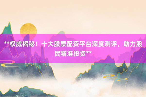 **权威揭秘！十大股票配资平台深度测评，助力股民精准投资**