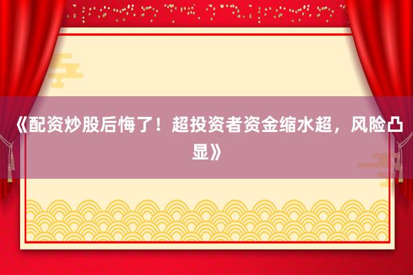 《配资炒股后悔了！超投资者资金缩水超，风险凸显》