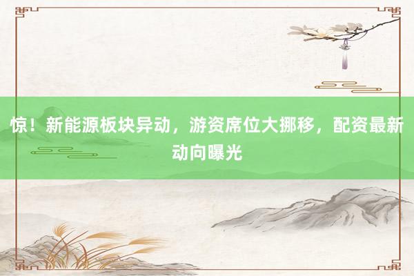 惊！新能源板块异动，游资席位大挪移，配资最新动向曝光
