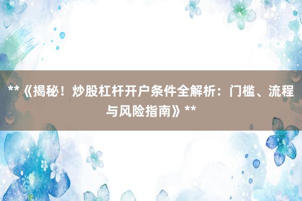 **《揭秘！炒股杠杆开户条件全解析：门槛、流程与风险指南》**
