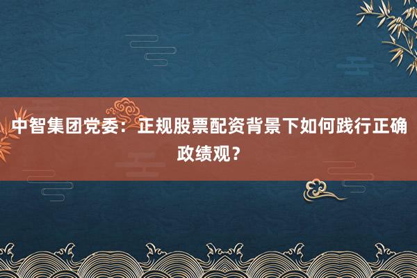 中智集团党委：正规股票配资背景下如何践行正确政绩观？