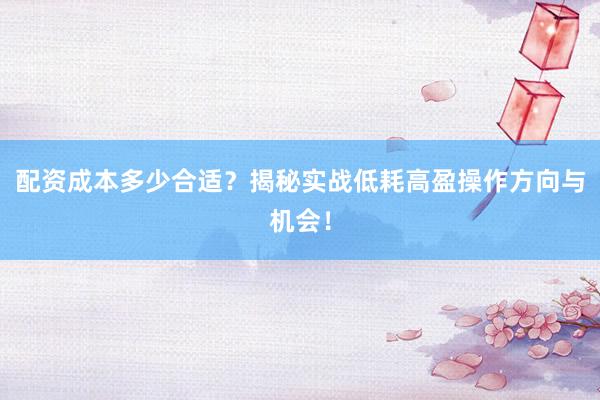 配资成本多少合适？揭秘实战低耗高盈操作方向与机会！