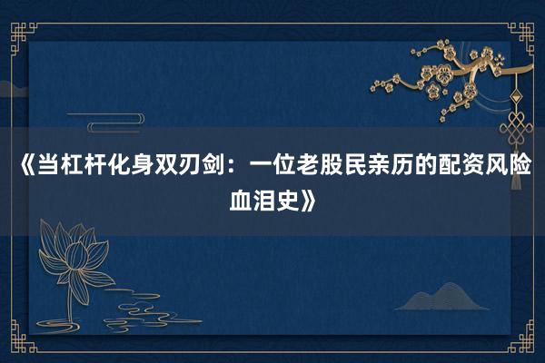 《当杠杆化身双刃剑：一位老股民亲历的配资风险血泪史》