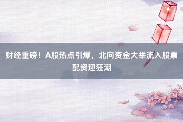 财经重磅！A股热点引爆，北向资金大举流入股票配资迎狂潮
