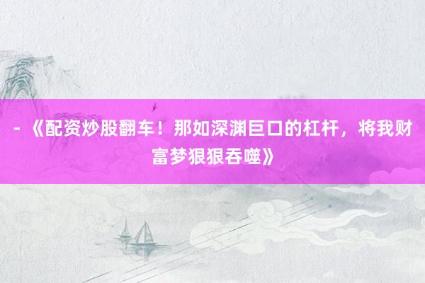 - 《配资炒股翻车！那如深渊巨口的杠杆，将我财富梦狠狠吞噬》