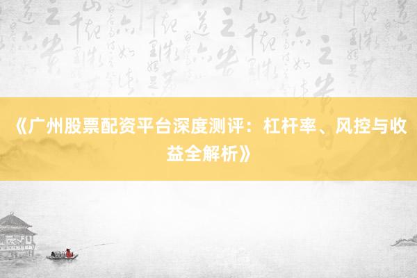 《广州股票配资平台深度测评：杠杆率、风控与收益全解析》