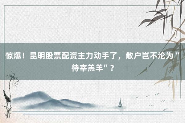 惊爆!昆明股票配资主力动手了,散户岂不沦为“待宰羔羊”?