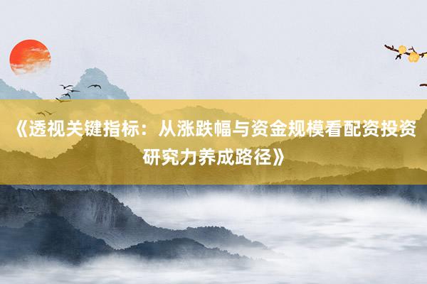 《透视关键指标：从涨跌幅与资金规模看配资投资研究力养成路径》