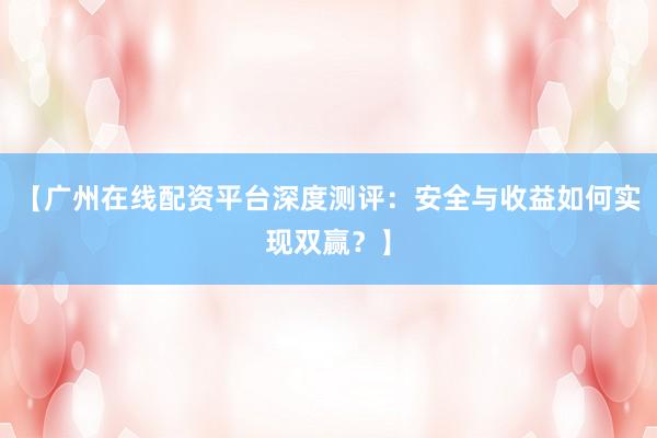 【广州在线配资平台深度测评：安全与收益如何实现双赢？】