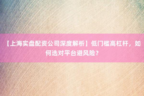 【上海实盘配资公司深度解析】低门槛高杠杆，如何选对平台避风险？