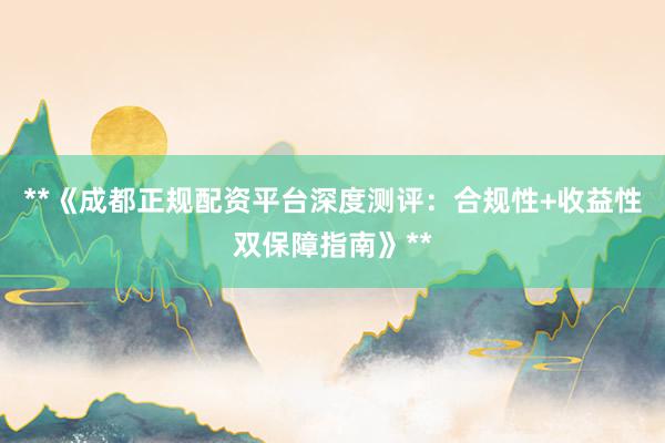 **《成都正规配资平台深度测评：合规性+收益性双保障指南》**
