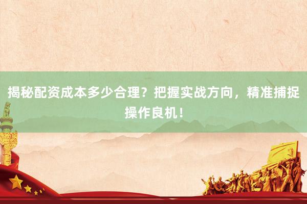 揭秘配资成本多少合理？把握实战方向，精准捕捉操作良机！