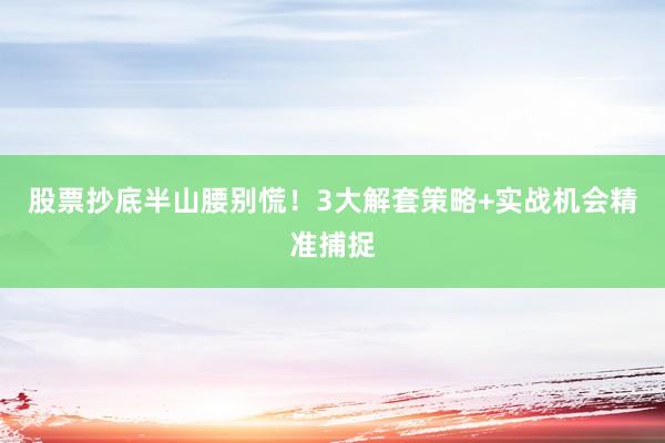 股票抄底半山腰别慌！3大解套策略+实战机会精准捕捉