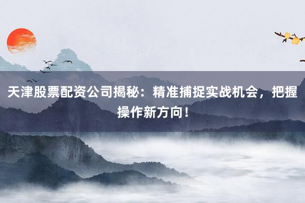 天津股票配资公司揭秘：精准捕捉实战机会，把握操作新方向！