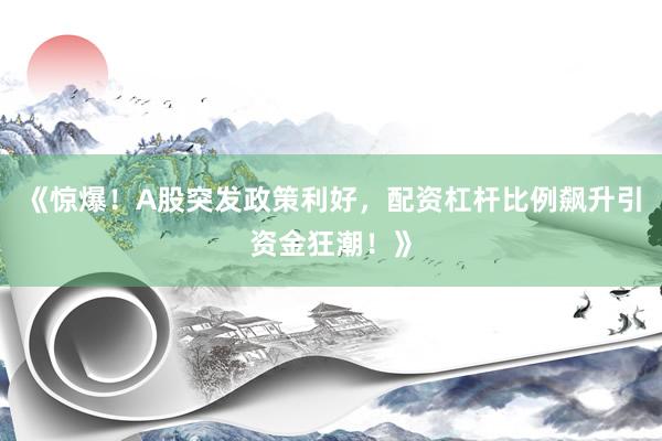 《惊爆！A股突发政策利好，配资杠杆比例飙升引资金狂潮！》