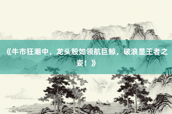 《牛市狂潮中，龙头股如领航巨鲸，破浪显王者之姿！》