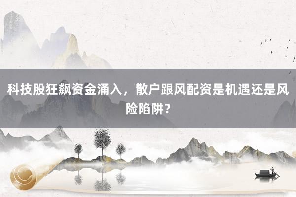 科技股狂飙资金涌入，散户跟风配资是机遇还是风险陷阱？