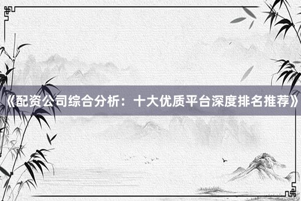 《配资公司综合分析：十大优质平台深度排名推荐》
