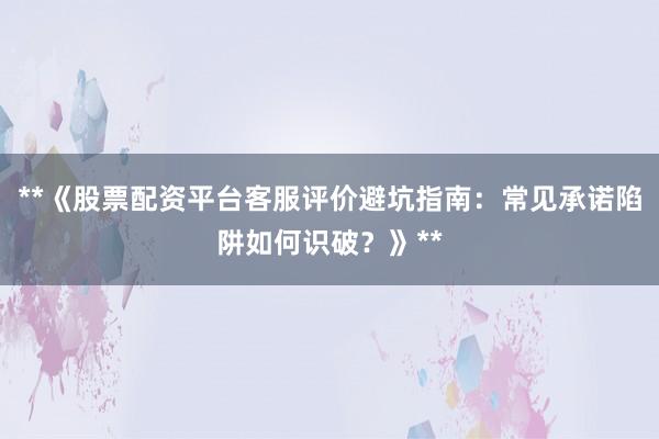 **《股票配资平台客服评价避坑指南：常见承诺陷阱如何识破？》**