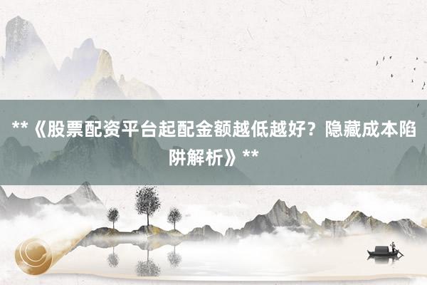 **《股票配资平台起配金额越低越好？隐藏成本陷阱解析》**