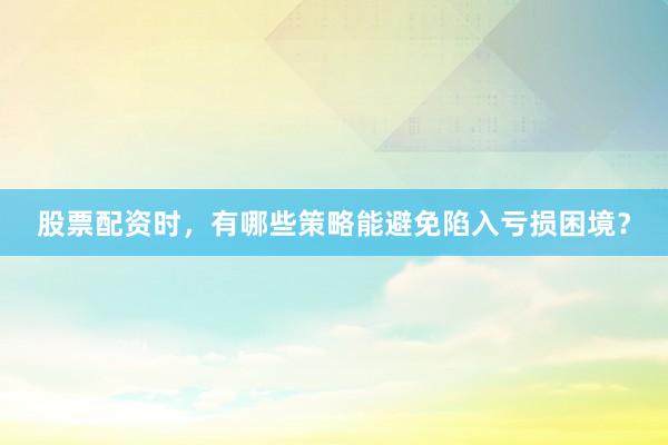 股票配资时，有哪些策略能避免陷入亏损困境？