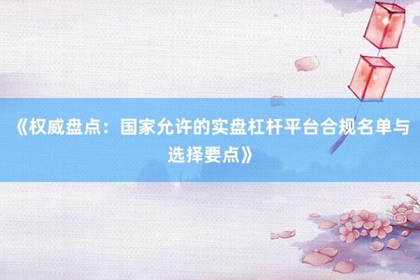 《权威盘点：国家允许的实盘杠杆平台合规名单与选择要点》