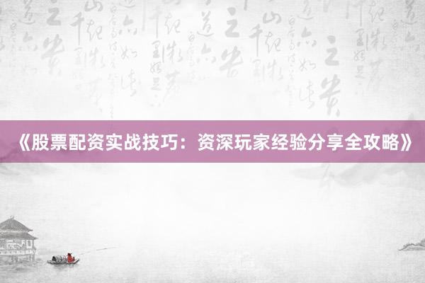 《股票配资实战技巧：资深玩家经验分享全攻略》