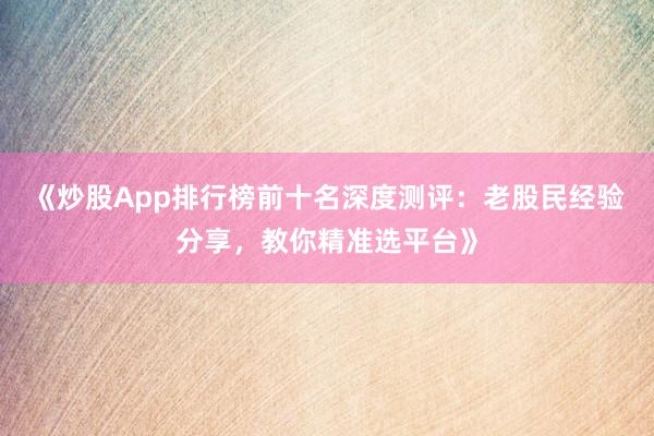 《炒股App排行榜前十名深度测评：老股民经验分享，教你精准选平台》
