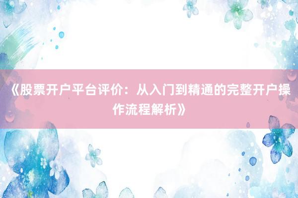 《股票开户平台评价：从入门到精通的完整开户操作流程解析》