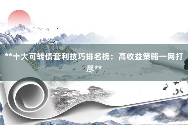 **十大可转债套利技巧排名榜：高收益策略一网打尽**