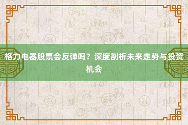 格力电器股票会反弹吗？深度剖析未来走势与投资机会