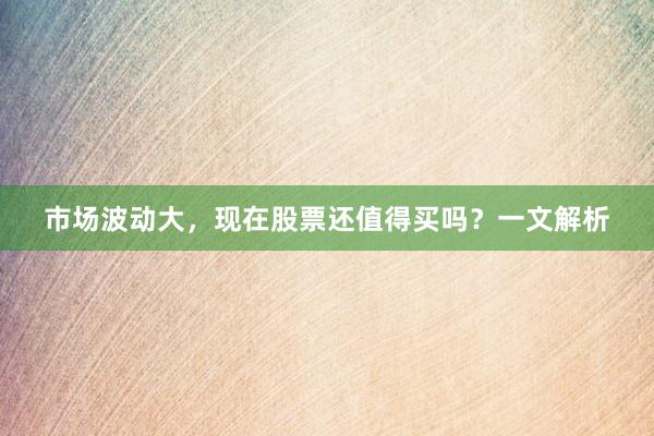 市场波动大，现在股票还值得买吗？一文解析